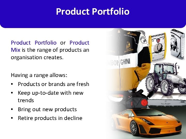 Product Portfolio or Product Mix is the range of products an organisation creates. Having