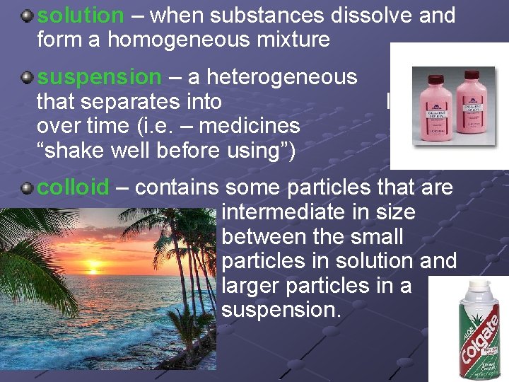 solution – when substances dissolve and form a homogeneous mixture suspension – a heterogeneous