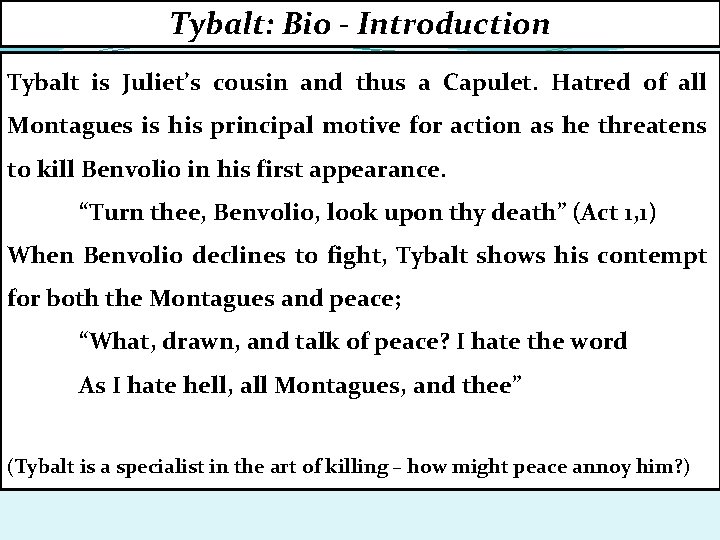 Tybalt: Bio - Introduction Tybalt is Juliet’s cousin and thus a Capulet. Hatred of