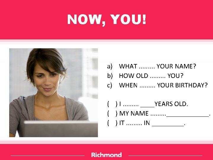 NOW, YOU! a) WHAT. . YOUR NAME? b) HOW OLD. . YOU? c) WHEN.