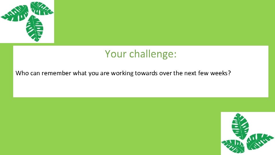 Your challenge: Who can remember what you are working towards over the next few
