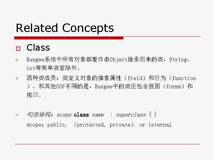 Related Concepts o Class ü Bungee系统中所有对象都看作由Object继承而来的类，String、 int等简单类型除外。 ü 四种类成员：类定义对象的抽象属性（field）和行为（function ）。和其他OOP不同的是，Bungee中的类还包含视图（forms）和 接口。 ü 句法结构：scope class