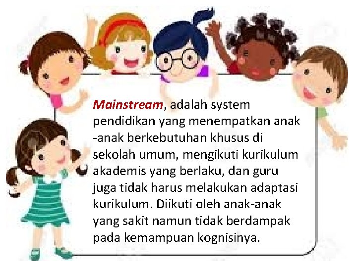 Mainstream, adalah system pendidikan yang menempatkan anak -anak berkebutuhan khusus di sekolah umum, mengikuti