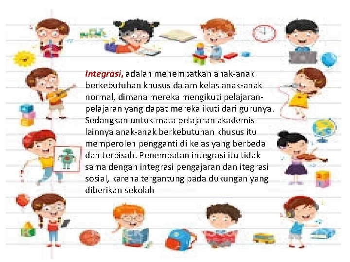 Integrasi, adalah menempatkan anak-anak berkebutuhan khusus dalam kelas anak-anak normal, dimana mereka mengikuti pelajaran