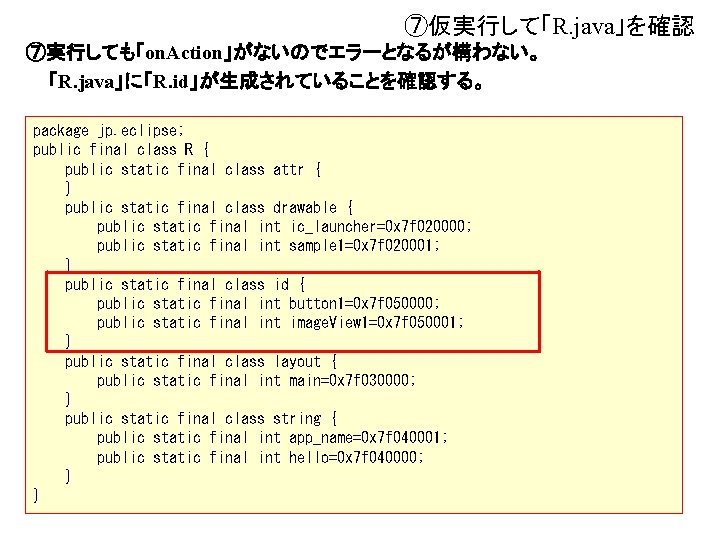 ⑦仮実行して「R. java」を確認 ⑦実行しても「on. Action」がないのでエラーとなるが構わない。 「R. java」に「R. id」が生成されていることを確認する。 package jp. eclipse; public final class R ⑦仮実行して「R. java」を確認 ⑦実行しても「on. Action」がないのでエラーとなるが構わない。 「R. java」に「R. id」が生成されていることを確認する。 package jp. eclipse; public final class R
