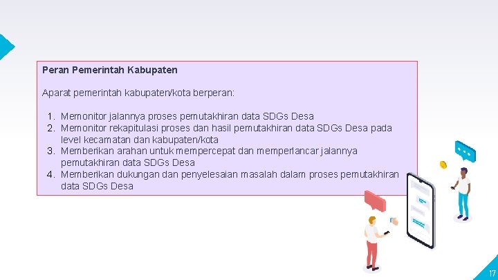 Peran Pemerintah Kabupaten Aparat pemerintah kabupaten/kota berperan: 1. Memonitor jalannya proses pemutakhiran data SDGs Peran Pemerintah Kabupaten Aparat pemerintah kabupaten/kota berperan: 1. Memonitor jalannya proses pemutakhiran data SDGs