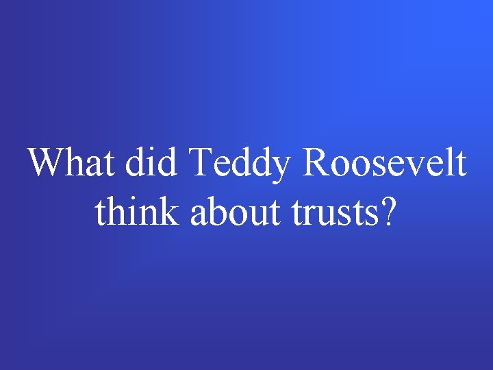 What did Teddy Roosevelt think about trusts? 