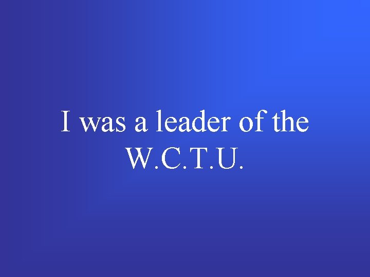 I was a leader of the W. C. T. U. 