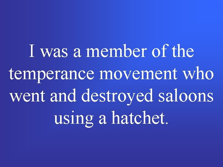 I was a member of the temperance movement who went and destroyed saloons using