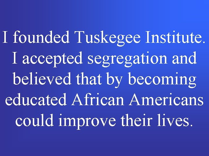 I founded Tuskegee Institute. I accepted segregation and believed that by becoming educated African