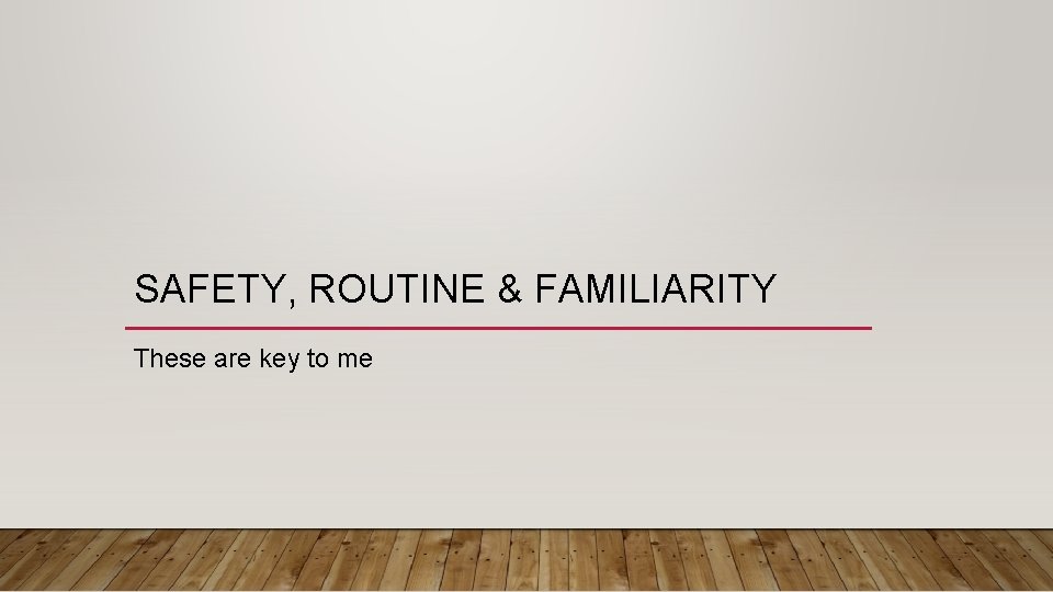 SAFETY, ROUTINE & FAMILIARITY These are key to me 