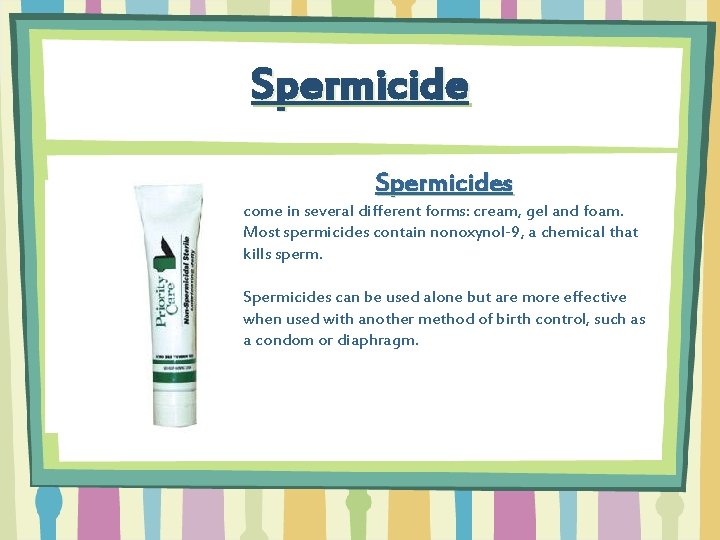 Spermicides come in several different forms: cream, gel and foam. Most spermicides contain nonoxynol-9,