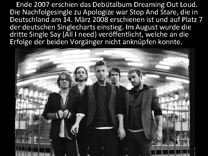 Ende 2007 erschien das Debütalbum Dreaming Out Loud. Die Nachfolgesingle zu Apologize war Stop