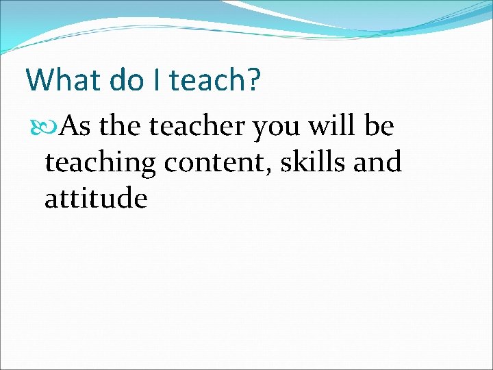 What do I teach? As the teacher you will be teaching content, skills and