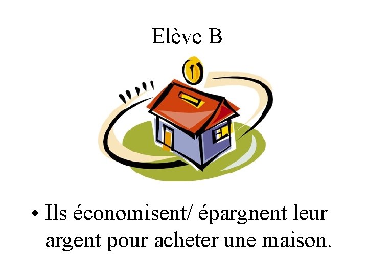 Elève B • Ils économisent/ épargnent leur argent pour acheter une maison. 