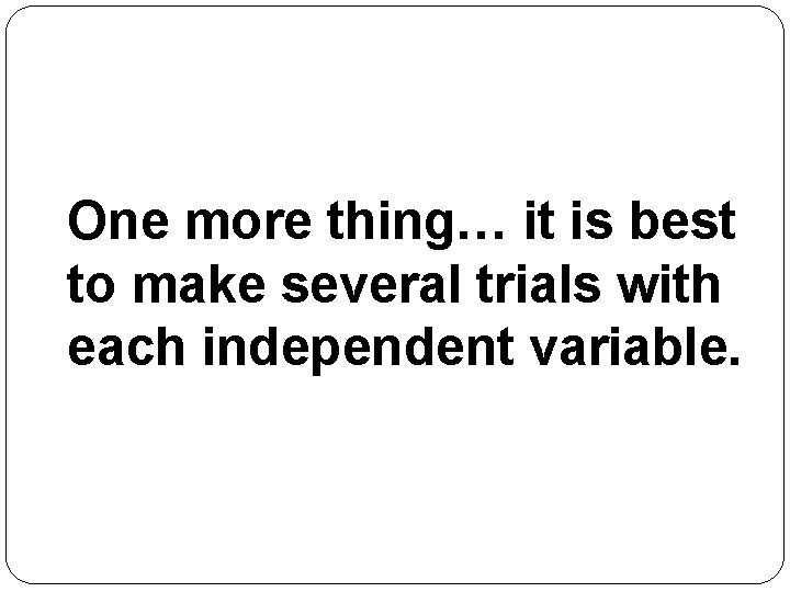 One more thing… it is best to make several trials with each independent variable.