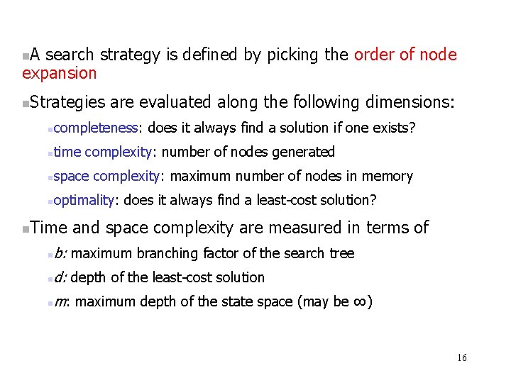 A search strategy is defined by picking the order of node expansion Strategies are