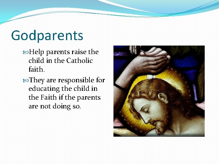 Godparents Help parents raise the child in the Catholic faith. They are responsible for