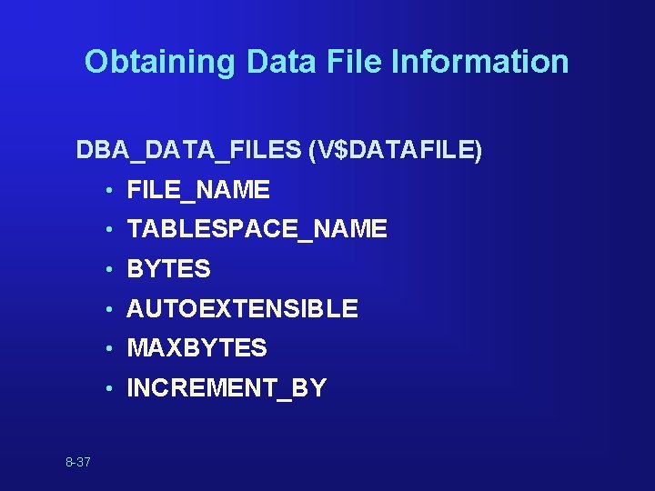 Obtaining Data File Information DBA_DATA_FILES (V$DATAFILE) • FILE_NAME • TABLESPACE_NAME • BYTES • AUTOEXTENSIBLE Obtaining Data File Information DBA_DATA_FILES (V$DATAFILE) • FILE_NAME • TABLESPACE_NAME • BYTES • AUTOEXTENSIBLE
