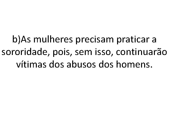 b)As mulheres precisam praticar a sororidade, pois, sem isso, continuarão vítimas dos abusos dos