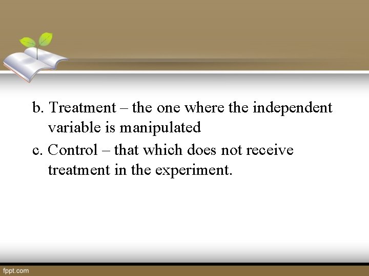 b. Treatment – the one where the independent variable is manipulated c. Control –