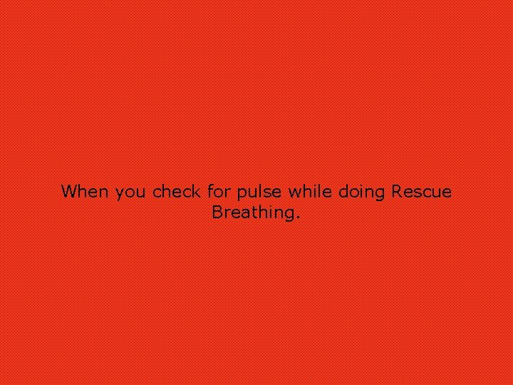 When you check for pulse while doing Rescue Breathing. 