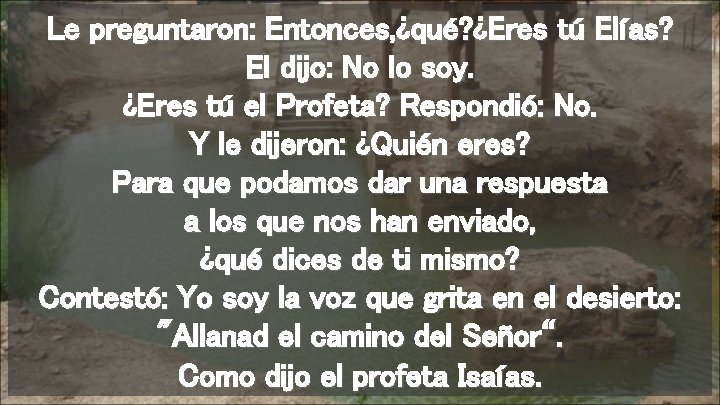 Le preguntaron: Entonces, ¿qué? ¿Eres tú Elías? El dijo: No lo soy. ¿Eres tú