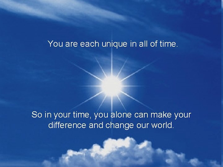 You are each unique in all of time. So in your time, you alone