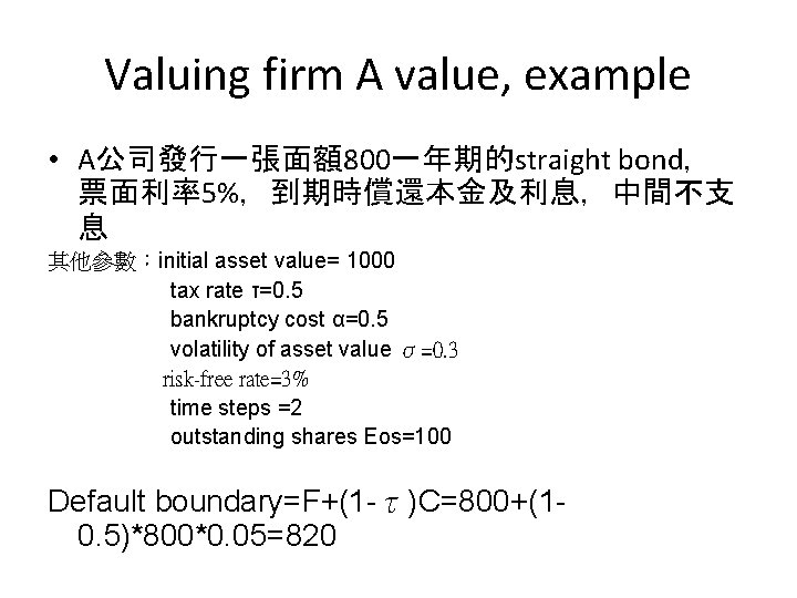 Valuing firm A value, example • A公司發行一張面額800一年期的straight bond， 票面利率5%，到期時償還本金及利息，中間不支 息 其他參數：initial asset value= 1000