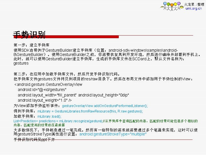 手势识别 第一步：建立手势库 使用SDK自带例子Gesture. Builder建立手势库（位置：android-sdk-windowssamplesandroid 8Gesture. Builder）。使用Gesture. Builder之前，你需要恢复其到开发环境，然后进行编绎并部署到手机上。 此时，就可以使用Gesture. Builder建立手势库，生成的手势库文件在SCDard上，默认文件名称为： gestures 第二步：在应用中加载手势库文件，然后开发手势识别代码。 把手势库文件gestures文件拷贝到项目的res/raw目录下。然后在布局文件中添加用于手势绘制的View： <android. gesture.