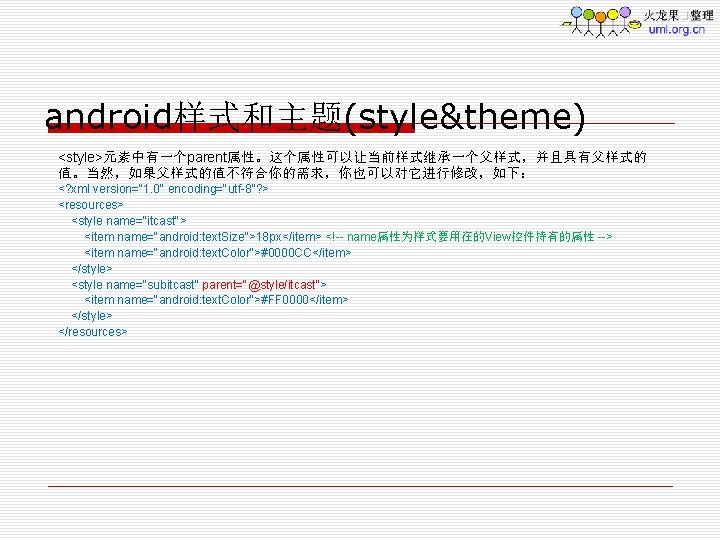 android样式和主题(style&theme) <style>元素中有一个parent属性。这个属性可以让当前样式继承一个父样式，并且具有父样式的 值。当然，如果父样式的值不符合你的需求，你也可以对它进行修改，如下： <? xml version="1. 0" encoding="utf-8"? > <resources> <style name="itcast"> <item name="android: