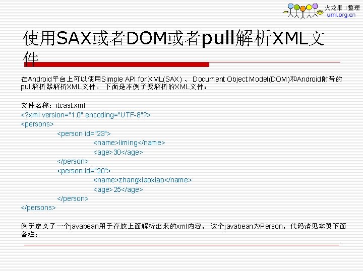 使用SAX或者DOM或者pull解析XML文 件 在Android平台上可以使用Simple API for XML(SAX) 、 Document Object Model(DOM)和Android附带的 pull解析器解析XML文件。 下面是本例子要解析的XML文件： 文件名称：itcast. xml