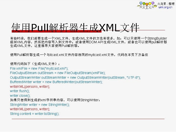 使用Pull解析器生成XML文件 有些时候，我们需要生成一个XML文件，生成XML文件的方法有很多，如：可以只使用一个String. Builder 组拼XML内容，然后把内容写入到文件中；或者使用DOM API生成XML文件，或者也可以使用pull解析器 生成XML文件，这里推荐大家使用Pull解析器。 使用Pull解析器生成一个与itcast. xml文件内容相同的myitcast. xml文件，代码在本页下方备注 使用代码如下（生成XML文件）： File xml. File =