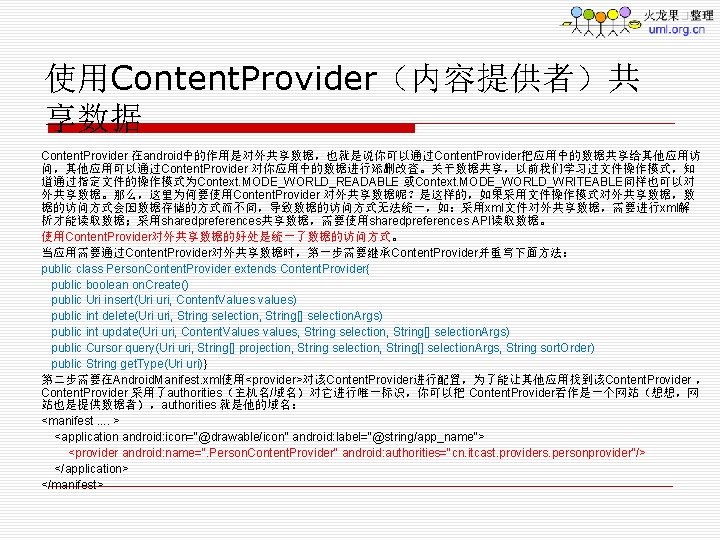 使用Content. Provider（内容提供者）共 享数据 Content. Provider 在android中的作用是对外共享数据，也就是说你可以通过Content. Provider把应用中的数据共享给其他应用访 问，其他应用可以通过Content. Provider 对你应用中的数据进行添删改查。关于数据共享，以前我们学习过文件操作模式，知 道通过指定文件的操作模式为Context. MODE_WORLD_READABLE 或Context. MODE_WORLD_WRITEABLE同样也可以对