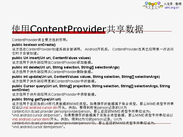 使用Content. Provider共享数据 Content. Provider类主要方法的作用： public boolean on. Create() 该方法在Content. Provider创建后就会被调用， Android开机后， Content. Provider在其它应用第一次访问 它时才会被创建。