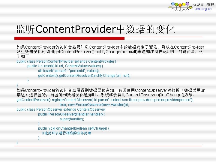 监听Content. Provider中数据的变化 如果Content. Provider的访问者需要知道Content. Provider中的数据发生了变化，可以在Content. Provider 发生数据变化时调用get. Content. Resolver(). notify. Change(uri, null)来通知注册在此URI上的访问者，例 子如下： public