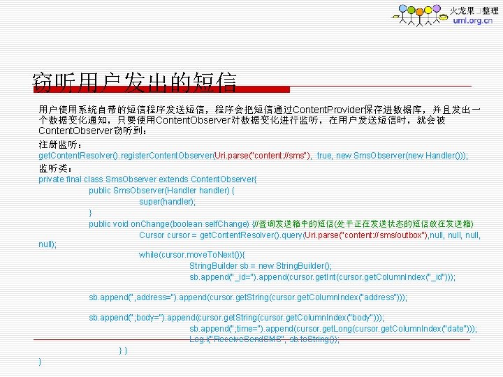 窃听用户发出的短信 用户使用系统自带的短信程序发送短信，程序会把短信通过Content. Provider保存进数据库，并且发出一 个数据变化通知，只要使用Content. Observer对数据变化进行监听，在用户发送短信时，就会被 Content. Observer窃听到： 注册监听： get. Content. Resolver(). register. Content. Observer(Uri.