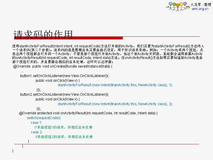 请求码的作用 使用start. Activity. For. Result(Intent intent, int request. Code)方法打开新的Activity，我们需要为start. Activity. For. Result()方法传入 一个请求码(第二个参数)。请求码的值是根据业务需要由自已设定，用于标识请求来源。例如：一个Activity有两个按钮，点 击这两个按钮都会打开同一个Activity，不管是那个按钮打开新Activity，当这个新Activity关闭后，系统都会调用前面Activity