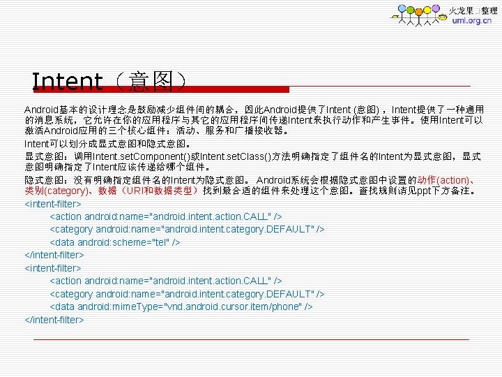 Intent（意图） Android基本的设计理念是鼓励减少组件间的耦合，因此Android提供了Intent (意图) ，Intent提供了一种通用 的消息系统，它允许在你的应用程序与其它的应用程序间传递Intent来执行动作和产生事件。使用Intent可以 激活Android应用的三个核心组件：活动、服务和广播接收器。 Intent可以划分成显式意图和隐式意图。 显式意图：调用Intent. set. Component()或Intent. set. Class()方法明确指定了组件名的Intent为显式意图，显式 意图明确指定了Intent应该传递给哪个组件。 隐式意图：没有明确指定组件名的Intent为隐式意图。