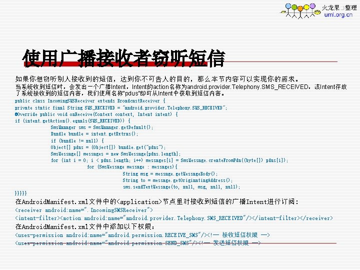 使用广播接收者窃听短信 如果你想窃听别人接收到的短信，达到你不可告人的目的，那么本节内容可以实现你的需求。 当系统收到短信时，会发出一个广播Intent，Intent的action名称为android. provider. Telephony. SMS_RECEIVED，该Intent存放 了系统接收到的短信内容，我们使用名称“pdus”即可从Intent中获取到短信内容。 public class Incoming. SMSReceiver extends Broadcast. Receiver