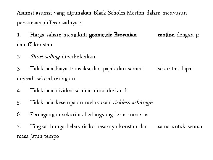 Asumsi-asumsi yang digunakan Black-Scholes-Merton dalam menyusun persamaan differensialnya : 1. Harga saham mengikuti geometric Asumsi-asumsi yang digunakan Black-Scholes-Merton dalam menyusun persamaan differensialnya : 1. Harga saham mengikuti geometric