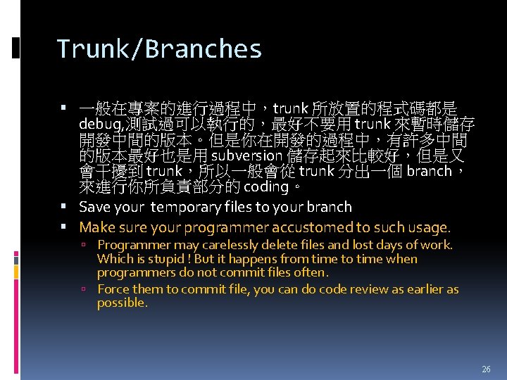 Trunk/Branches 一般在專案的進行過程中，trunk 所放置的程式碼都是 debug, 測試過可以執行的，最好不要用 trunk 來暫時儲存 開發中間的版本。但是你在開發的過程中，有許多中間 的版本最好也是用 subversion 儲存起來比較好，但是又 會干擾到 trunk，所以一般會從 trunk