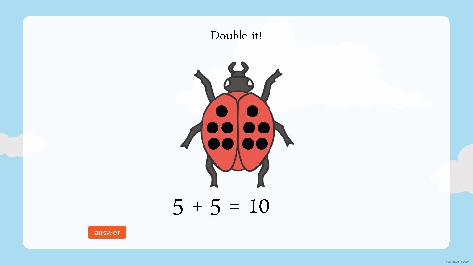 Double it! answer 5 + 5 = 10 