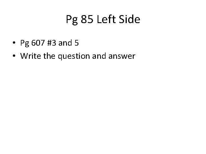 Pg 85 Left Side • Pg 607 #3 and 5 • Write the question