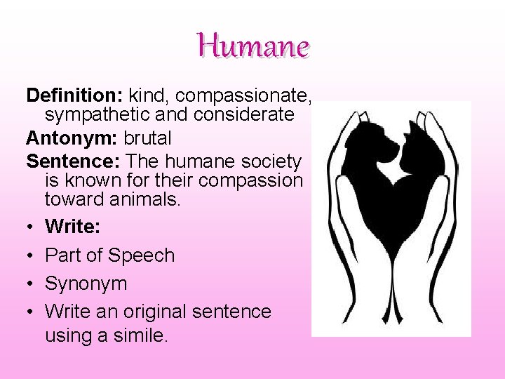 Humane Definition: kind, compassionate, sympathetic and considerate Antonym: brutal Sentence: The humane society is