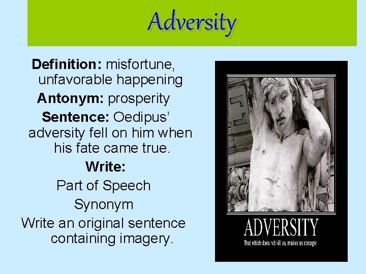 Adversity Definition: misfortune, unfavorable happening Antonym: prosperity Sentence: Oedipus’ adversity fell on him when