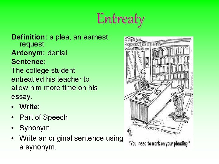 Entreaty Definition: a plea, an earnest request Antonym: denial Sentence: The college student entreatied