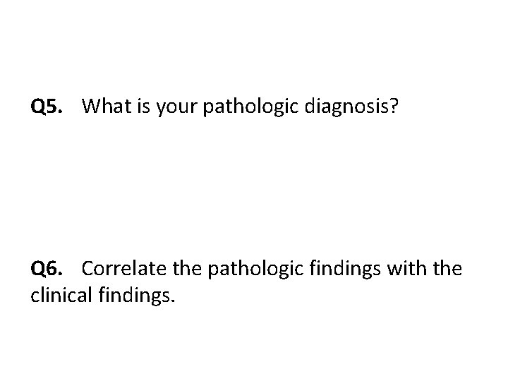 Q 5. What is your pathologic diagnosis? Q 6. Correlate the pathologic findings with