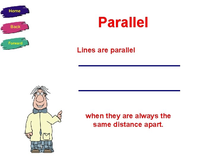 Parallel Lines are parallel when they are always the same distance apart. 