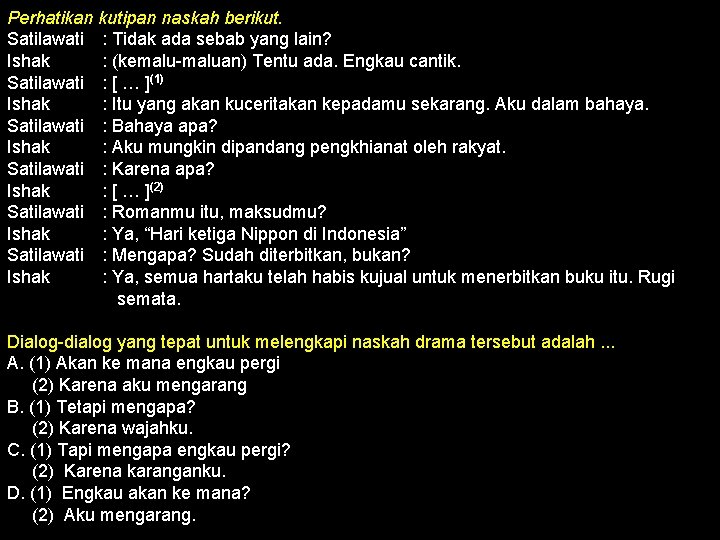 Perhatikan kutipan naskah berikut. Satilawati : Tidak ada sebab yang lain? Ishak : (kemalu-maluan)